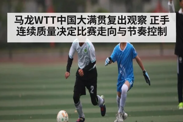 马龙WTT中国大满贯复出观察 正手连续质量决定比赛走向与节奏控制